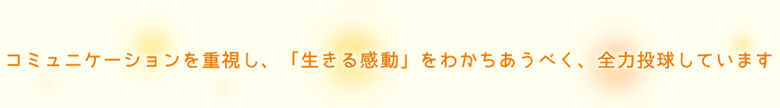 コミュニケーションを重視し、「生きる感動」をわかちあうべく、全力投球しています。